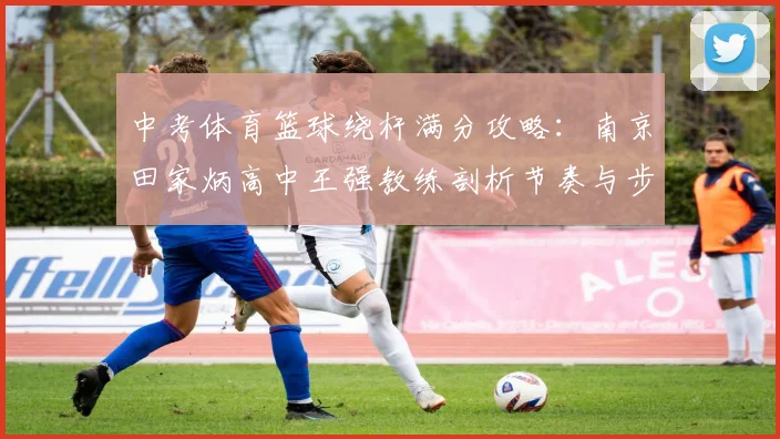 中考体育篮球绕杆满分攻略：南京田家炳高中王强教练剖析节奏与步法配合训练法