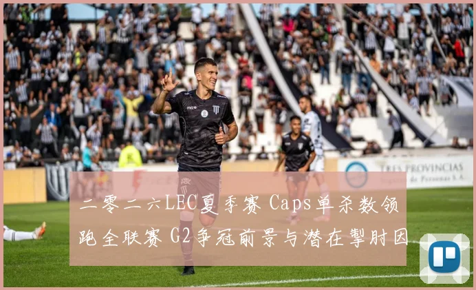 二零二六LEC夏季赛 Caps单杀数领跑全联赛 G2争冠前景与潜在掣肘因素全面解析