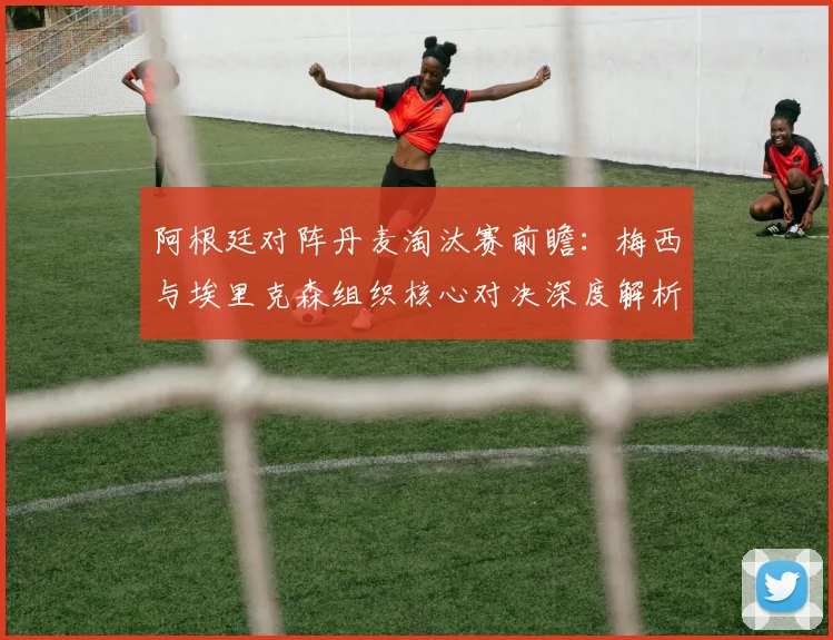 阿根廷对阵丹麦淘汰赛前瞻：梅西与埃里克森组织核心对决深度解析