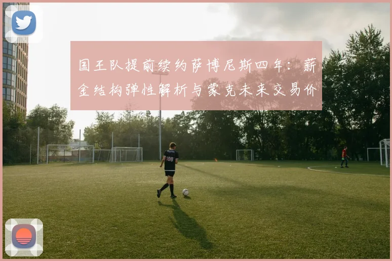 国王队提前续约萨博尼斯四年：薪金结构弹性解析与蒙克未来交易价值评估