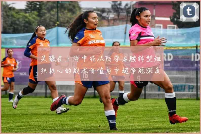 吴曦在上海申花从防守后腰转型组织核心的战术价值与中超争冠深度解析